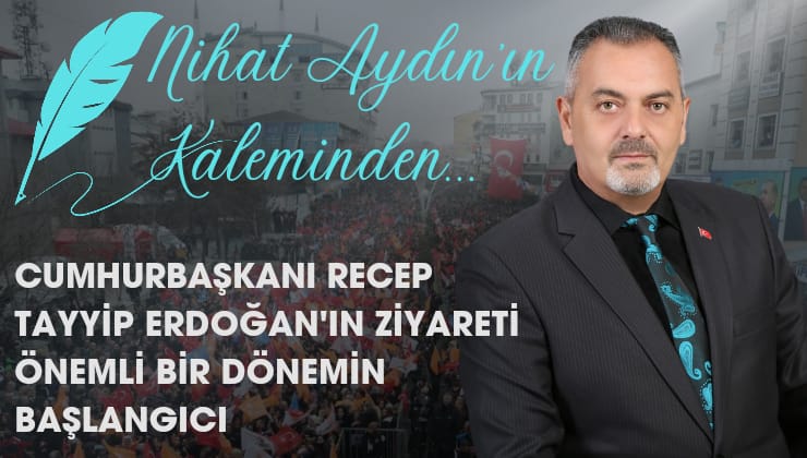 Nihat Aydın’ın Kaleminden… Cumhurbaşkanı Recep Tayyip Erdoğan’ın Ziyareti Önemli Bir Dönemin Başlangıcı